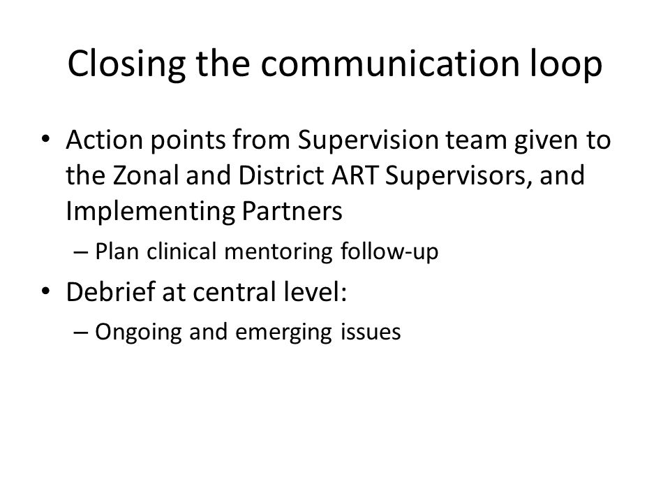 Closing the communication loop Action points from Supervision team given to the Zonal and District ART Supervisors, and Implementing Partners – Plan clinical mentoring follow-up Debrief at central level: – Ongoing and emerging issues