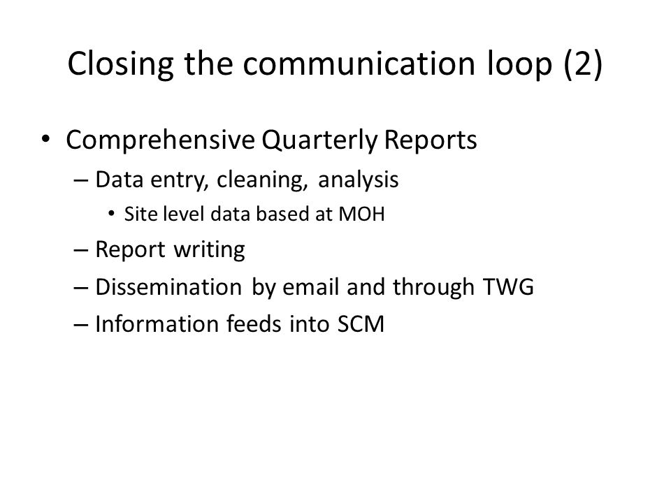 Comprehensive Quarterly Reports – Data entry, cleaning, analysis Site level data based at MOH – Report writing – Dissemination by  and through TWG – Information feeds into SCM Closing the communication loop (2)