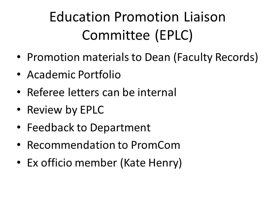 Education Promotion Liaison Committee (EPLC) Promotion materials to Dean (Faculty Records) Academic Portfolio Referee letters can be internal Review by EPLC Feedback to Department Recommendation to PromCom Ex officio member (Kate Henry)