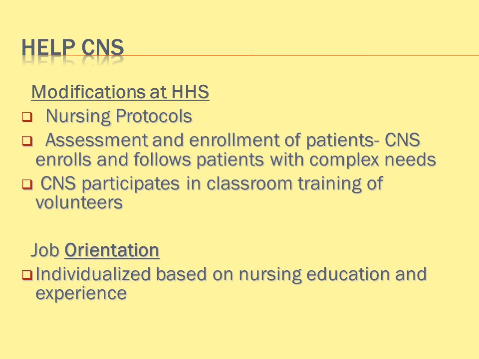 Modifications at HHS Nursing Protocols  Nursing Protocols  Assessment and enrollment of patients- CNS enrolls and follows patients with complex needs  CNS participates in classroom training of volunteers Job Orientation Job Orientation  Individualized based on nursing education and experience