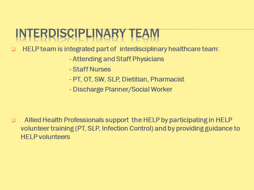  HELP team is integrated part of interdisciplinary healthcare team: - Attending and Staff Physicians - Staff Nurses - PT, OT, SW, SLP, Dietitian, Pharmacist - Discharge Planner/Social Worker  Allied Health Professionals support the HELP by participating in HELP volunteer training (PT, SLP, Infection Control) and by providing guidance to HELP volunteers