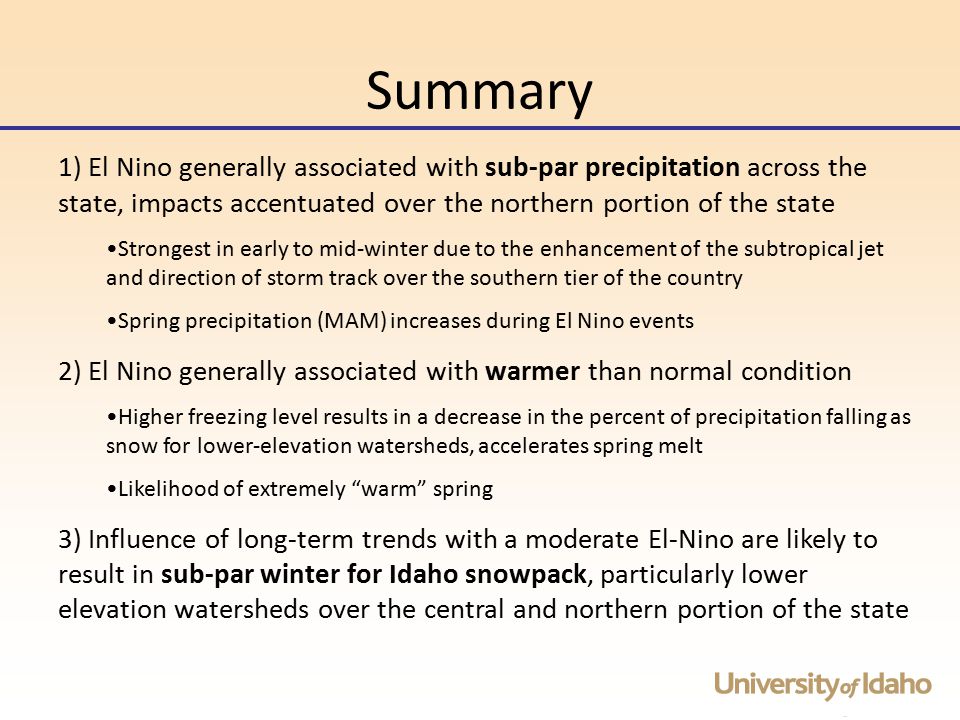 Summary 1) El Nino generally associated with sub-par precipitation across the state, impacts accentuated over the northern portion of the state Strongest in early to mid-winter due to the enhancement of the subtropical jet and direction of storm track over the southern tier of the country Spring precipitation (MAM) increases during El Nino events 2) El Nino generally associated with warmer than normal condition Higher freezing level results in a decrease in the percent of precipitation falling as snow for lower-elevation watersheds, accelerates spring melt Likelihood of extremely warm spring 3) Influence of long-term trends with a moderate El-Nino are likely to result in sub-par winter for Idaho snowpack, particularly lower elevation watersheds over the central and northern portion of the state