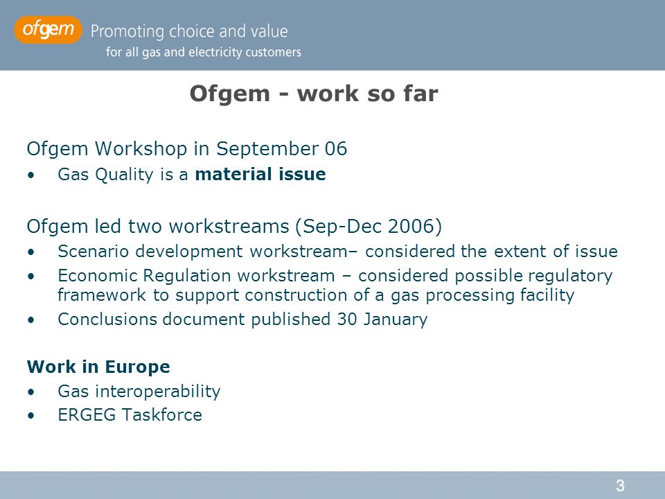 3 Ofgem - work so far Ofgem Workshop in September 06 Gas Quality is a material issue Ofgem led two workstreams (Sep-Dec 2006) Scenario development workstream– considered the extent of issue Economic Regulation workstream – considered possible regulatory framework to support construction of a gas processing facility Conclusions document published 30 January Work in Europe Gas interoperability ERGEG Taskforce