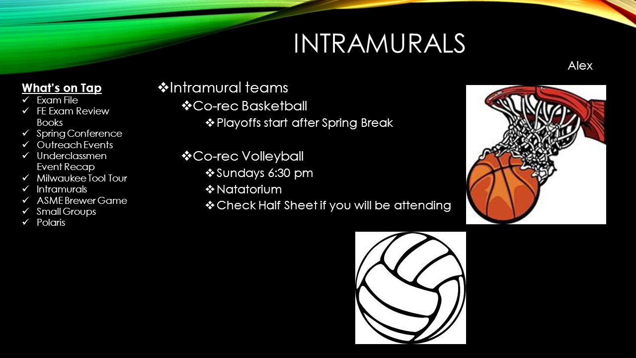 INTRAMURALS  Intramural teams  Co-rec Basketball  Playoffs start after Spring Break  Co-rec Volleyball  Sundays 6:30 pm  Natatorium  Check Half Sheet if you will be attending Alex What’s on Tap Exam File FE Exam Review Books Spring Conference Outreach Events Underclassmen Event Recap Milwaukee Tool Tour Intramurals ASME Brewer Game Small Groups Polaris