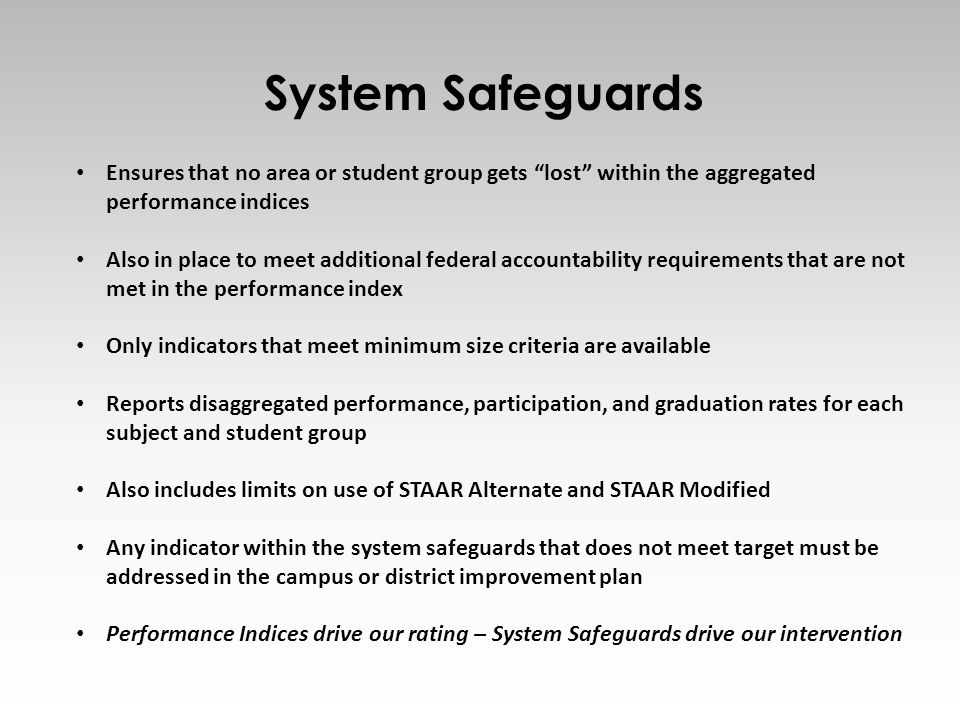 18 Ensures that no area or student group gets lost within the aggregated performance indices Also in place to meet additional federal accountability requirements that are not met in the performance index Only indicators that meet minimum size criteria are available Reports disaggregated performance, participation, and graduation rates for each subject and student group Also includes limits on use of STAAR Alternate and STAAR Modified Any indicator within the system safeguards that does not meet target must be addressed in the campus or district improvement plan Performance Indices drive our rating – System Safeguards drive our intervention System Safeguards