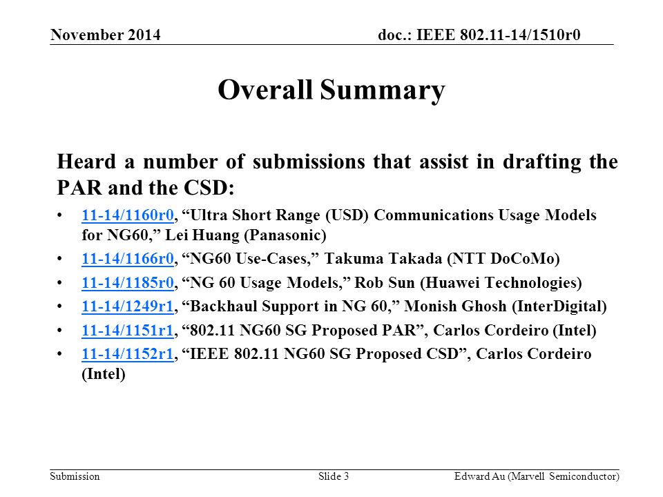 doc.: IEEE /1510r0 SubmissionSlide 3 Overall Summary Heard a number of submissions that assist in drafting the PAR and the CSD: 11-14/1160r0, Ultra Short Range (USD) Communications Usage Models for NG60, Lei Huang (Panasonic)11-14/1160r /1166r0, NG60 Use-Cases, Takuma Takada (NTT DoCoMo)11-14/1166r /1185r0, NG 60 Usage Models, Rob Sun (Huawei Technologies)11-14/1185r /1249r1, Backhaul Support in NG 60, Monish Ghosh (InterDigital)11-14/1249r /1151r1, NG60 SG Proposed PAR , Carlos Cordeiro (Intel)11-14/1151r /1152r1, IEEE NG60 SG Proposed CSD , Carlos Cordeiro (Intel)11-14/1152r1 Edward Au (Marvell Semiconductor) November 2014