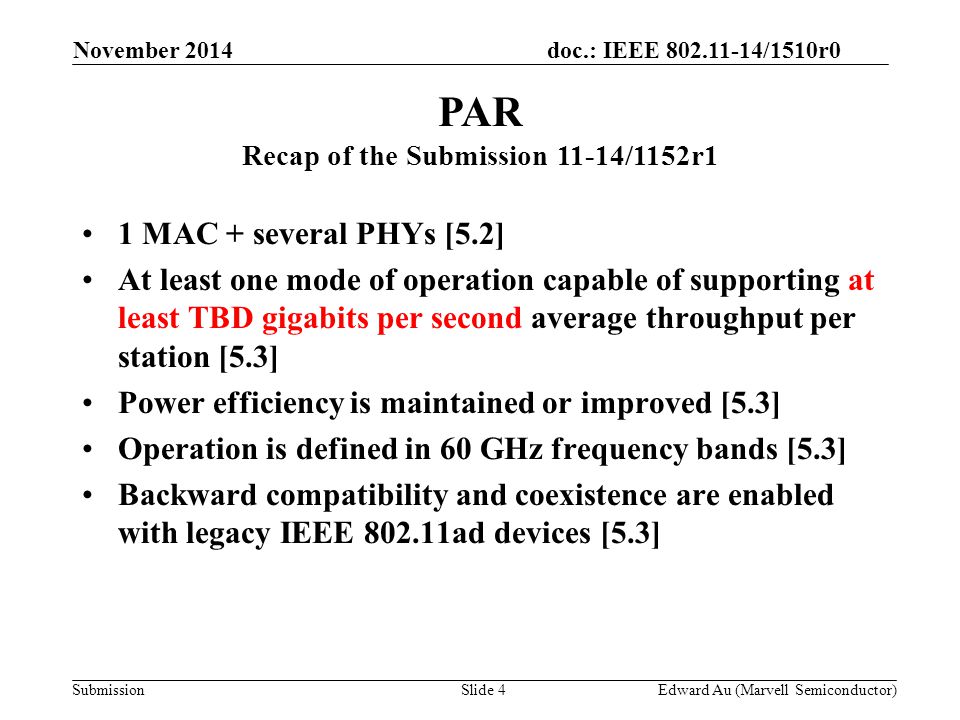 doc.: IEEE /1510r0 Submission 1 MAC + several PHYs [5.2] At least one mode of operation capable of supporting at least TBD gigabits per second average throughput per station [5.3] Power efficiency is maintained or improved [5.3] Operation is defined in 60 GHz frequency bands [5.3] Backward compatibility and coexistence are enabled with legacy IEEE ad devices [5.3] PAR Recap of the Submission 11-14/1152r1 Slide 4Edward Au (Marvell Semiconductor) November 2014