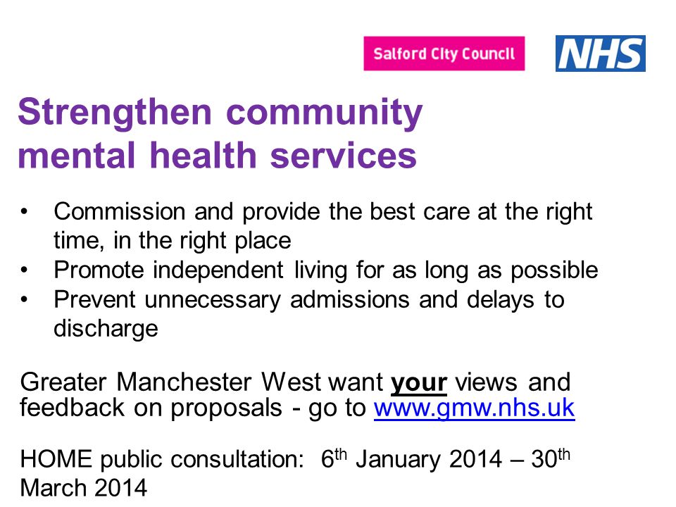 Strengthen community mental health services Commission and provide the best care at the right time, in the right place Promote independent living for as long as possible Prevent unnecessary admissions and delays to discharge Greater Manchester West want your views and feedback on proposals - go to   HOME public consultation: 6 th January 2014 – 30 th March 2014