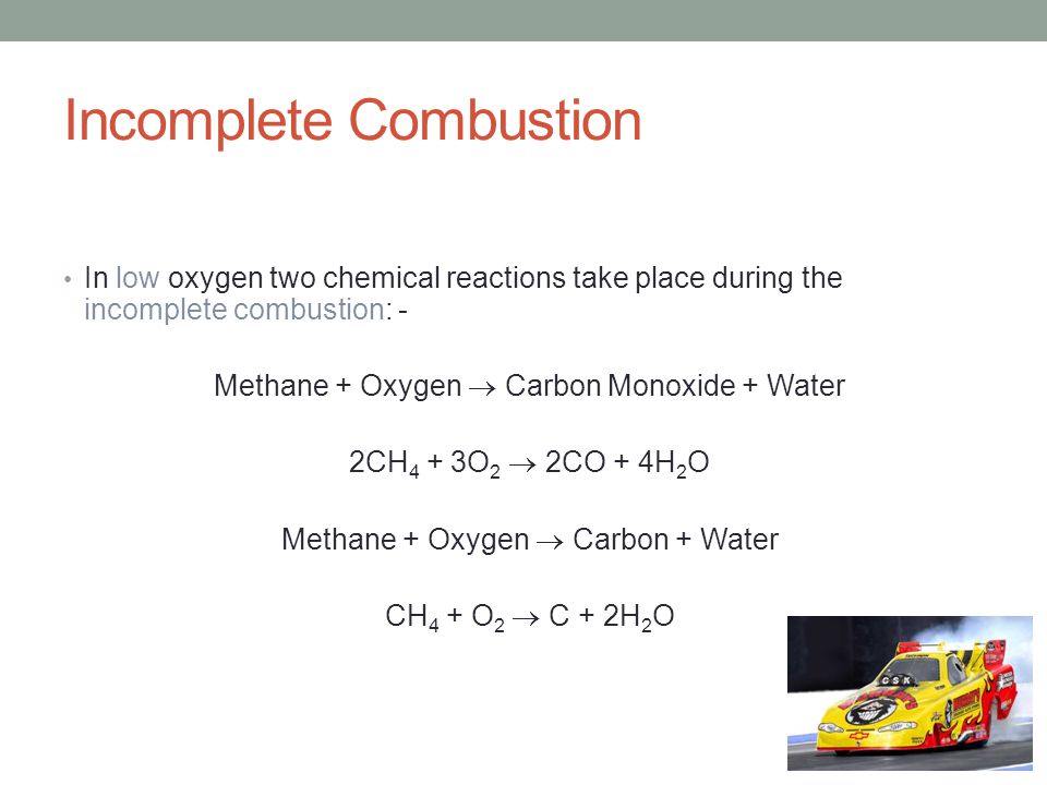 Incomplete Combustion In low oxygen two chemical reactions take place during the incomplete combustion: - Methane + Oxygen  Carbon Monoxide + Water 2CH 4 + 3O 2  2CO + 4H 2 O Methane + Oxygen  Carbon + Water CH 4 + O 2  C + 2H 2 O