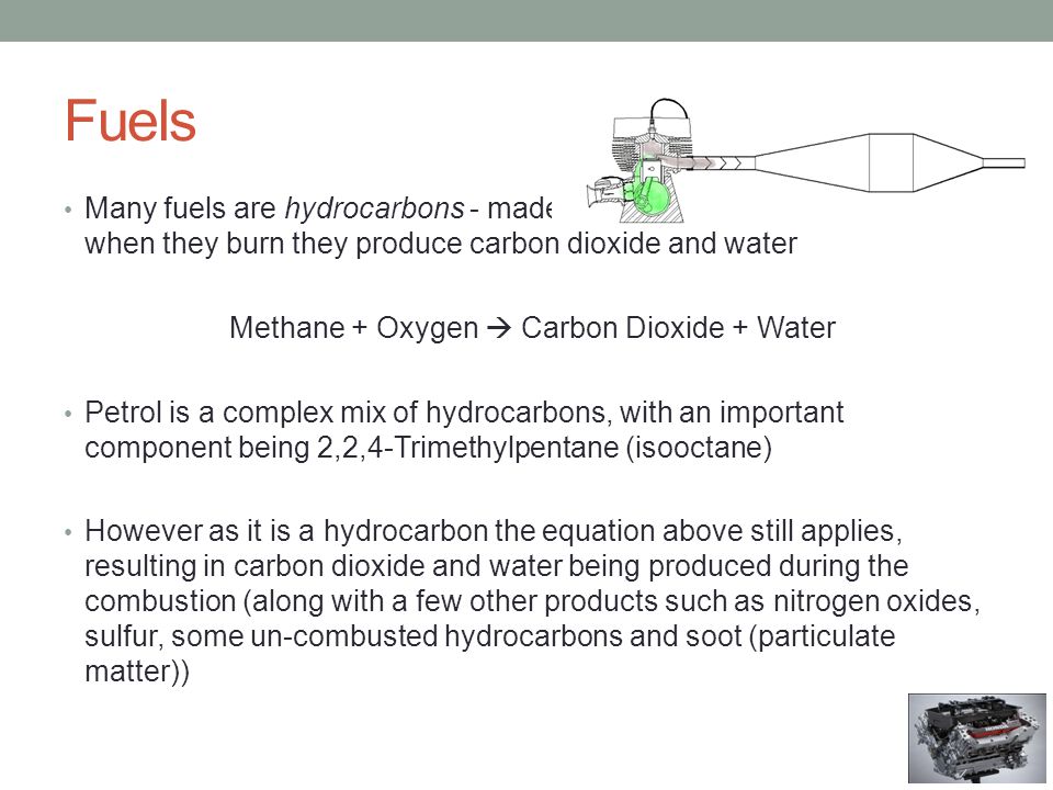 Fuels Many fuels are hydrocarbons - made up of hydrogen and carbon – when they burn they produce carbon dioxide and water Methane + Oxygen  Carbon Dioxide + Water Petrol is a complex mix of hydrocarbons, with an important component being 2,2,4-Trimethylpentane (isooctane) However as it is a hydrocarbon the equation above still applies, resulting in carbon dioxide and water being produced during the combustion (along with a few other products such as nitrogen oxides, sulfur, some un-combusted hydrocarbons and soot (particulate matter))
