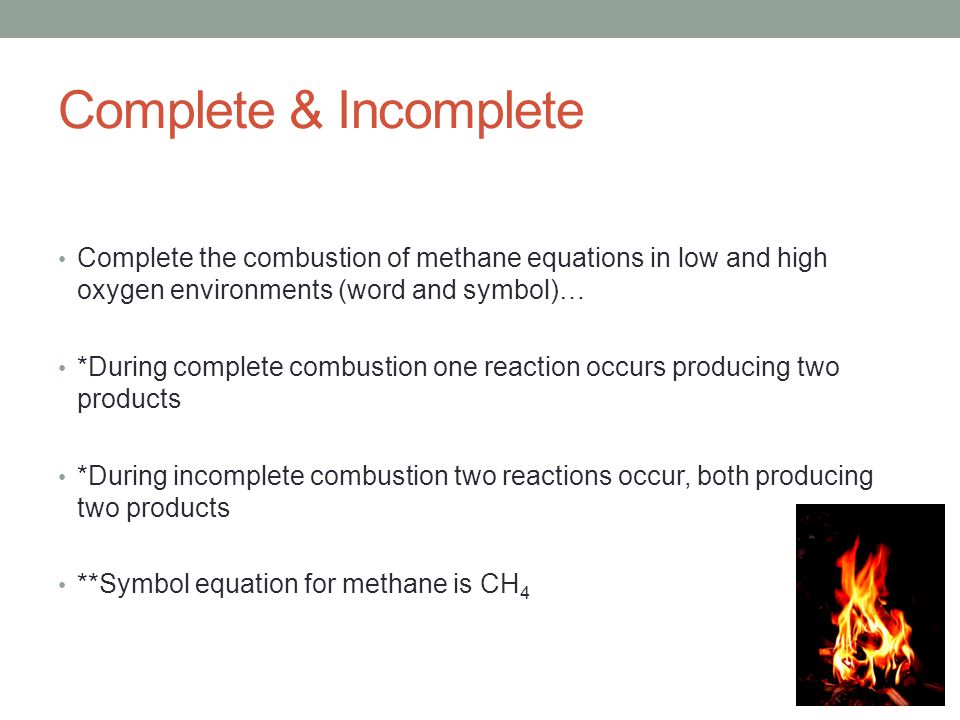 Complete & Incomplete Complete the combustion of methane equations in low and high oxygen environments (word and symbol)… *During complete combustion one reaction occurs producing two products *During incomplete combustion two reactions occur, both producing two products **Symbol equation for methane is CH 4