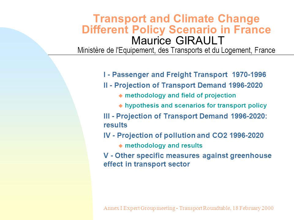 Transport and Climate Change Different Policy Scenario in France Maurice GIRAULT Ministère de l Equipement, des Transports et du Logement, France I - Passenger and Freight Transport II - Projection of Transport Demand u methodology and field of projection u hypothesis and scenarios for transport policy III - Projection of Transport Demand : results IV - Projection of pollution and CO u methodology and results V - Other specific measures against greenhouse effect in transport sector Annex I Expert Group meeting - Transport Roundtable, 18 February 2000