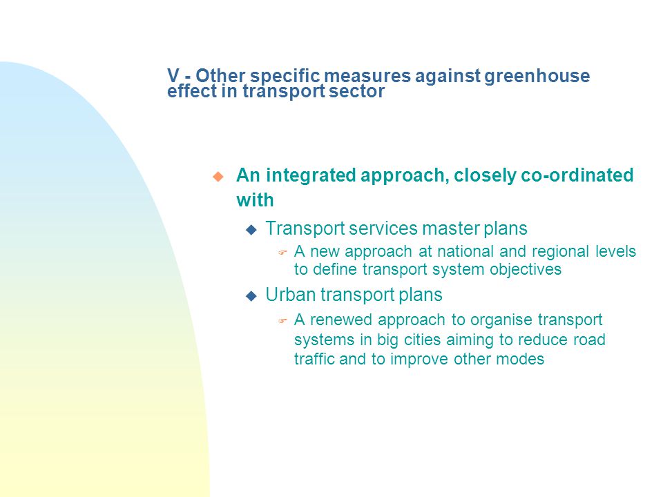 V - Other specific measures against greenhouse effect in transport sector u An integrated approach, closely co-ordinated with u Transport services master plans F A new approach at national and regional levels to define transport system objectives u Urban transport plans F A renewed approach to organise transport systems in big cities aiming to reduce road traffic and to improve other modes