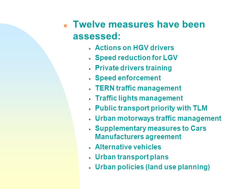 n Twelve measures have been assessed:  Actions on HGV drivers  Speed reduction for LGV  Private drivers training  Speed enforcement  TERN traffic management  Traffic lights management  Public transport priority with TLM  Urban motorways traffic management  Supplementary measures to Cars Manufacturers agreement  Alternative vehicles  Urban transport plans  Urban policies (land use planning)