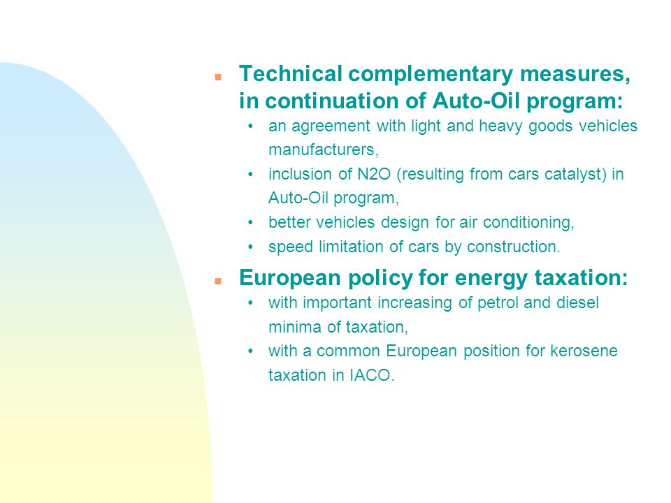 n Technical complementary measures, in continuation of Auto-Oil program: an agreement with light and heavy goods vehicles manufacturers, inclusion of N2O (resulting from cars catalyst) in Auto-Oil program, better vehicles design for air conditioning, speed limitation of cars by construction.