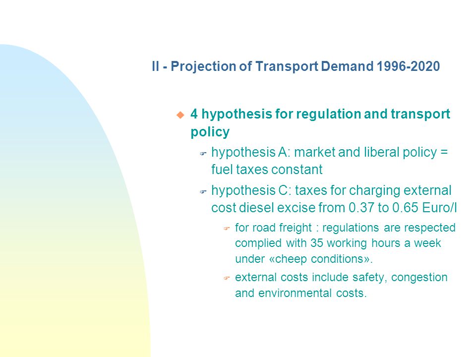 II - Projection of Transport Demand u 4 hypothesis for regulation and transport policy F hypothesis A: market and liberal policy = fuel taxes constant F hypothesis C: taxes for charging external cost diesel excise from 0.37 to 0.65 Euro/l F for road freight : regulations are respected complied with 35 working hours a week under «cheep conditions».
