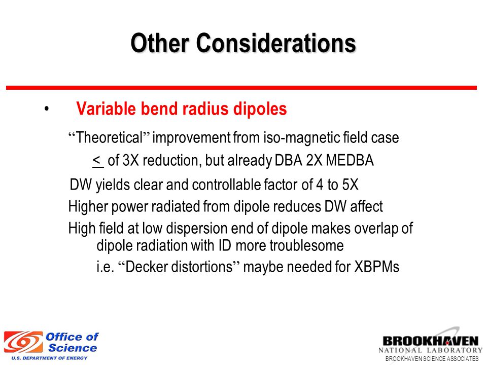 BROOKHAVEN SCIENCE ASSOCIATES Other Considerations Variable bend radius dipoles Theoretical improvement from iso-magnetic field case < of 3X reduction, but already DBA 2X MEDBA DW yields clear and controllable factor of 4 to 5X Higher power radiated from dipole reduces DW affect High field at low dispersion end of dipole makes overlap of dipole radiation with ID more troublesome i.e.