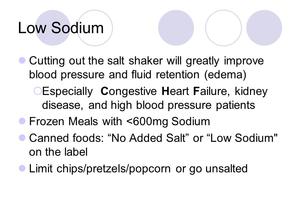 Low Sodium Cutting out the salt shaker will greatly improve blood pressure and fluid retention (edema)  Especially Congestive Heart Failure, kidney disease, and high blood pressure patients Frozen Meals with <600mg Sodium Canned foods: No Added Salt or Low Sodium on the label Limit chips/pretzels/popcorn or go unsalted