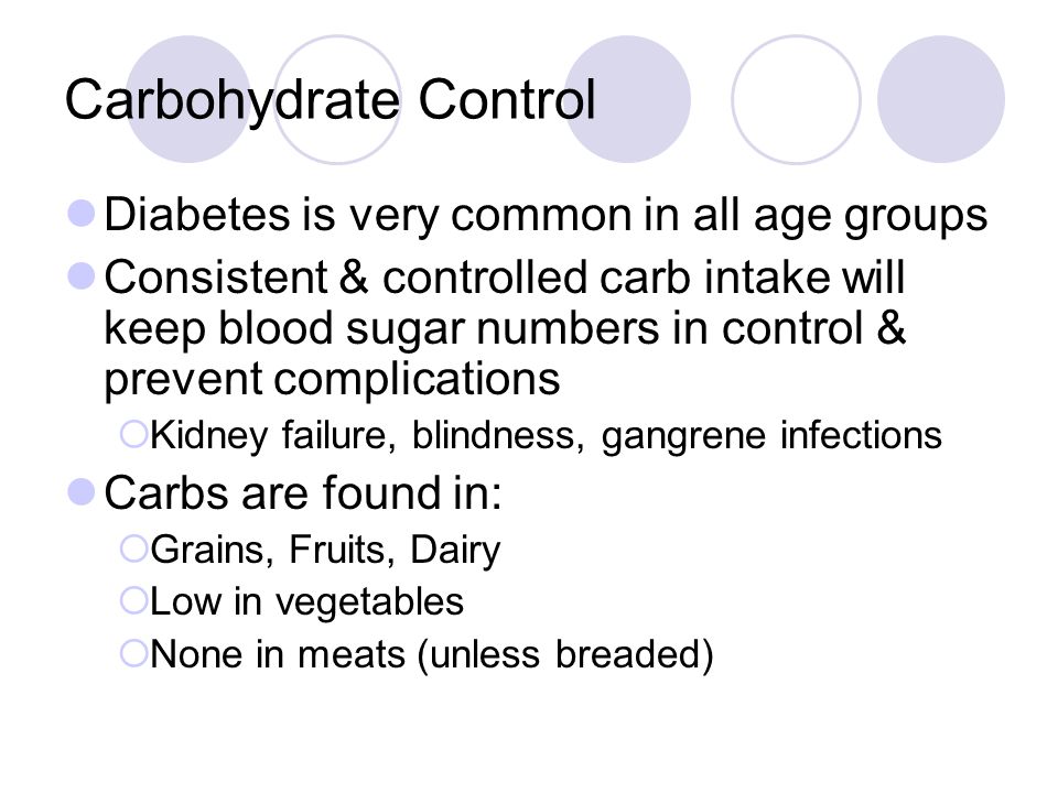 Carbohydrate Control Diabetes is very common in all age groups Consistent & controlled carb intake will keep blood sugar numbers in control & prevent complications  Kidney failure, blindness, gangrene infections Carbs are found in:  Grains, Fruits, Dairy  Low in vegetables  None in meats (unless breaded)