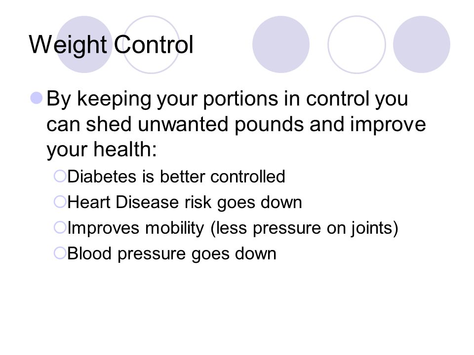 Weight Control By keeping your portions in control you can shed unwanted pounds and improve your health:  Diabetes is better controlled  Heart Disease risk goes down  Improves mobility (less pressure on joints)  Blood pressure goes down