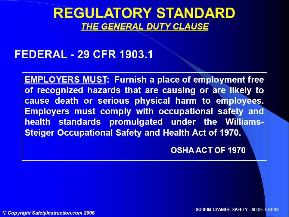 SODIUM CYANIDE SAFETY - SLIDE 7 OF 98 © Copyright SafetyInstruction.com 2006 REGULATORY STANDARD THE GENERAL DUTY CLAUSE FEDERAL - 29 CFR EMPLOYERS MUST: Furnish a place of employment free of recognized hazards that are causing or are likely to cause death or serious physical harm to employees.