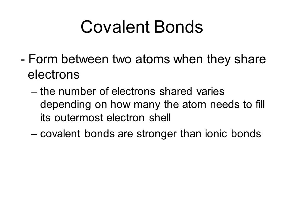 Covalent Bonds - Form between two atoms when they share electrons –the number of electrons shared varies depending on how many the atom needs to fill its outermost electron shell –covalent bonds are stronger than ionic bonds