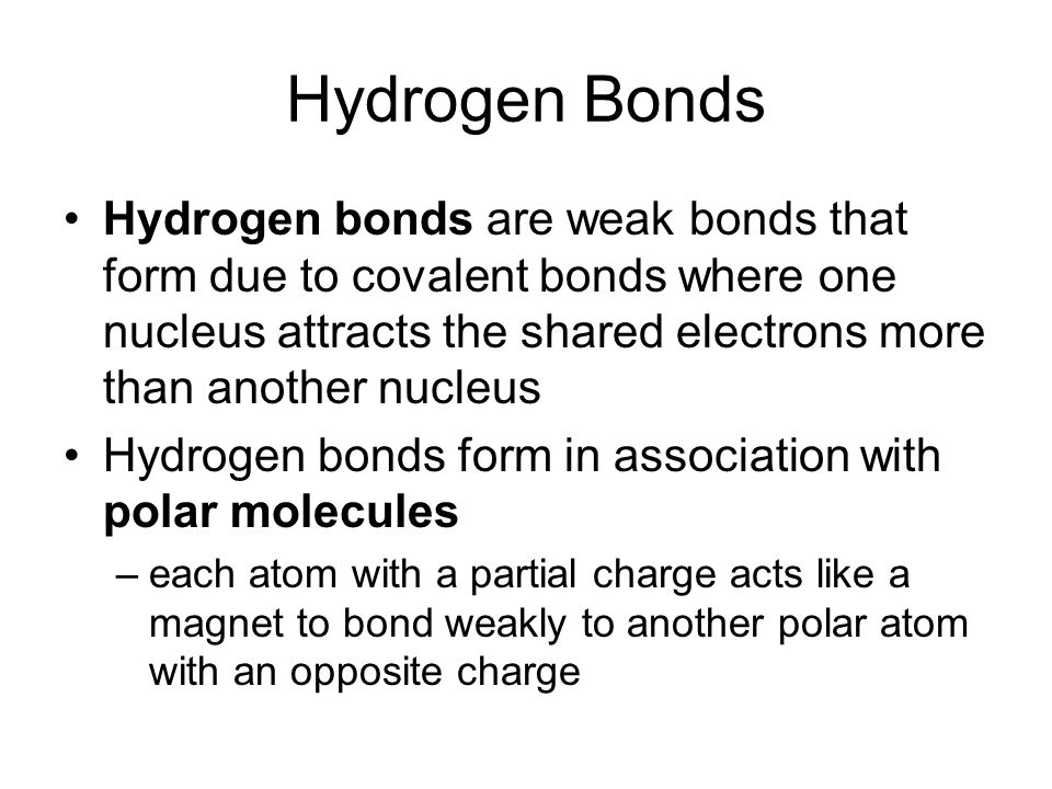 Hydrogen Bonds Hydrogen bonds are weak bonds that form due to covalent bonds where one nucleus attracts the shared electrons more than another nucleus Hydrogen bonds form in association with polar molecules –each atom with a partial charge acts like a magnet to bond weakly to another polar atom with an opposite charge