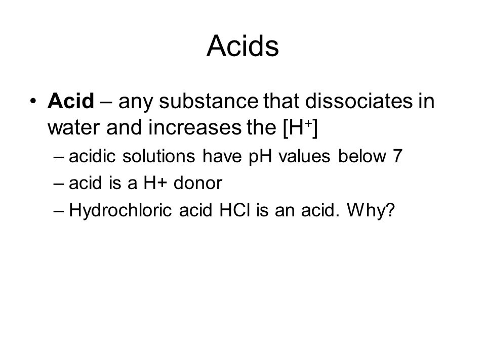 Acids Acid – any substance that dissociates in water and increases the [H + ] –acidic solutions have pH values below 7 –acid is a H+ donor –Hydrochloric acid HCl is an acid.
