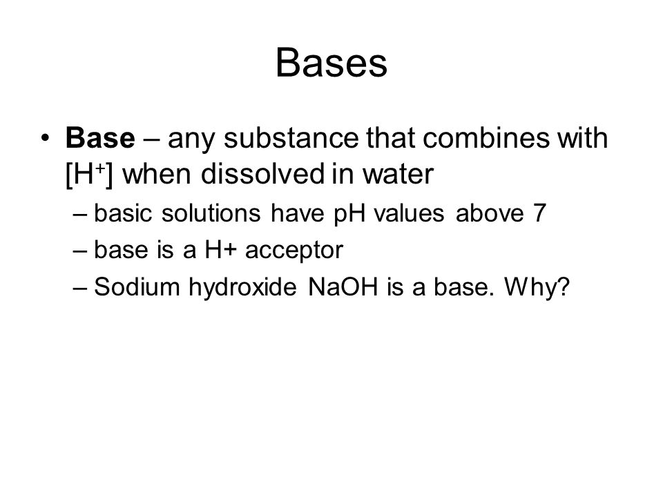 Bases Base – any substance that combines with [H + ] when dissolved in water –basic solutions have pH values above 7 –base is a H+ acceptor –Sodium hydroxide NaOH is a base.