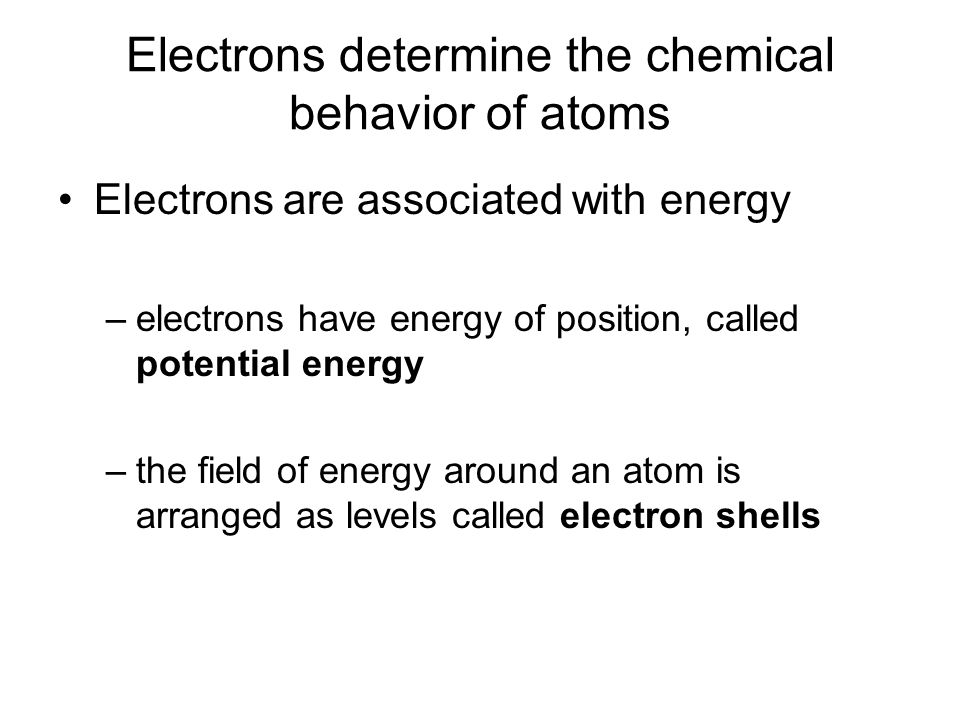 Electrons determine the chemical behavior of atoms Electrons are associated with energy –electrons have energy of position, called potential energy –the field of energy around an atom is arranged as levels called electron shells
