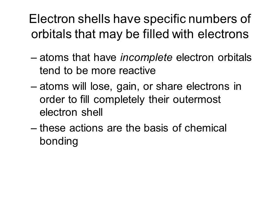 Electron shells have specific numbers of orbitals that may be filled with electrons –atoms that have incomplete electron orbitals tend to be more reactive –atoms will lose, gain, or share electrons in order to fill completely their outermost electron shell –these actions are the basis of chemical bonding