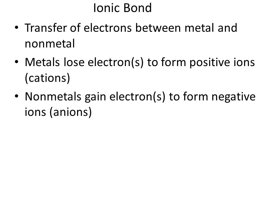 Ionic Bond Transfer of electrons between metal and nonmetal Metals lose electron(s) to form positive ions (cations) Nonmetals gain electron(s) to form negative ions (anions)