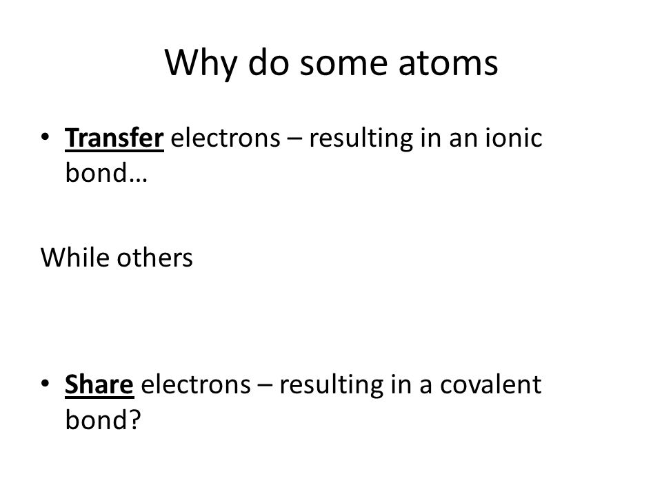 Why do some atoms Transfer electrons – resulting in an ionic bond… While others Share electrons – resulting in a covalent bond