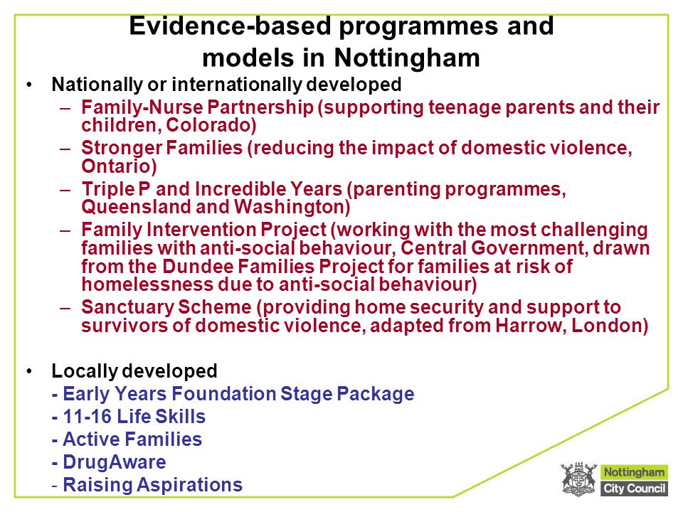 Evidence-based programmes and models in Nottingham Nationally or internationally developed –Family-Nurse Partnership (supporting teenage parents and their children, Colorado) –Stronger Families (reducing the impact of domestic violence, Ontario) –Triple P and Incredible Years (parenting programmes, Queensland and Washington) –Family Intervention Project (working with the most challenging families with anti-social behaviour, Central Government, drawn from the Dundee Families Project for families at risk of homelessness due to anti-social behaviour) –Sanctuary Scheme (providing home security and support to survivors of domestic violence, adapted from Harrow, London) Locally developed - Early Years Foundation Stage Package Life Skills - Active Families - DrugAware - Raising Aspirations