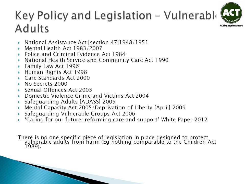  National Assistance Act [section 47]1948/1951  Mental Health Act 1983/2007  Police and Criminal Evidence Act 1984  National Health Service and Community Care Act 1990  Family Law Act 1996  Human Rights Act 1998  Care Standards Act 2000  No Secrets 2000  Sexual Offences Act 2003  Domestic Violence Crime and Victims Act 2004  Safeguarding Adults [ADASS] 2005  Mental Capacity Act 2005/Deprivation of Liberty [April] 2009  Safeguarding Vulnerable Groups Act 2006  ‘Caring for our future: reforming care and support’ White Paper 2012 There is no one specific piece of legislation in place designed to protect vulnerable adults from harm (Eg nothing comparable to the Children Act 1989).