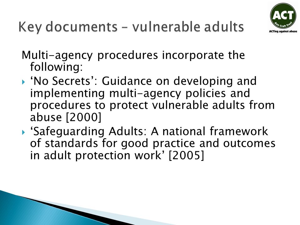 Multi-agency procedures incorporate the following:  ‘No Secrets’: Guidance on developing and implementing multi-agency policies and procedures to protect vulnerable adults from abuse [2000]  ‘Safeguarding Adults: A national framework of standards for good practice and outcomes in adult protection work’ [2005]