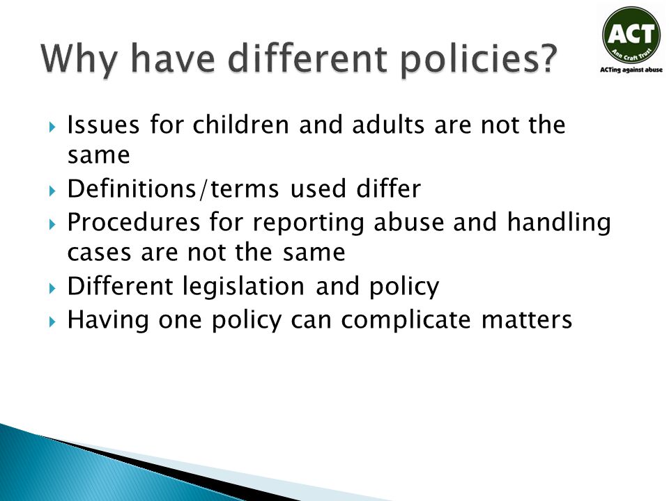  Issues for children and adults are not the same  Definitions/terms used differ  Procedures for reporting abuse and handling cases are not the same  Different legislation and policy  Having one policy can complicate matters