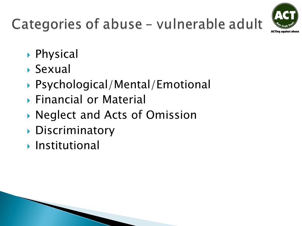Categories of abuse – vulnerable adult  Physical  Sexual  Psychological/Mental/Emotional  Financial or Material  Neglect and Acts of Omission  Discriminatory  Institutional