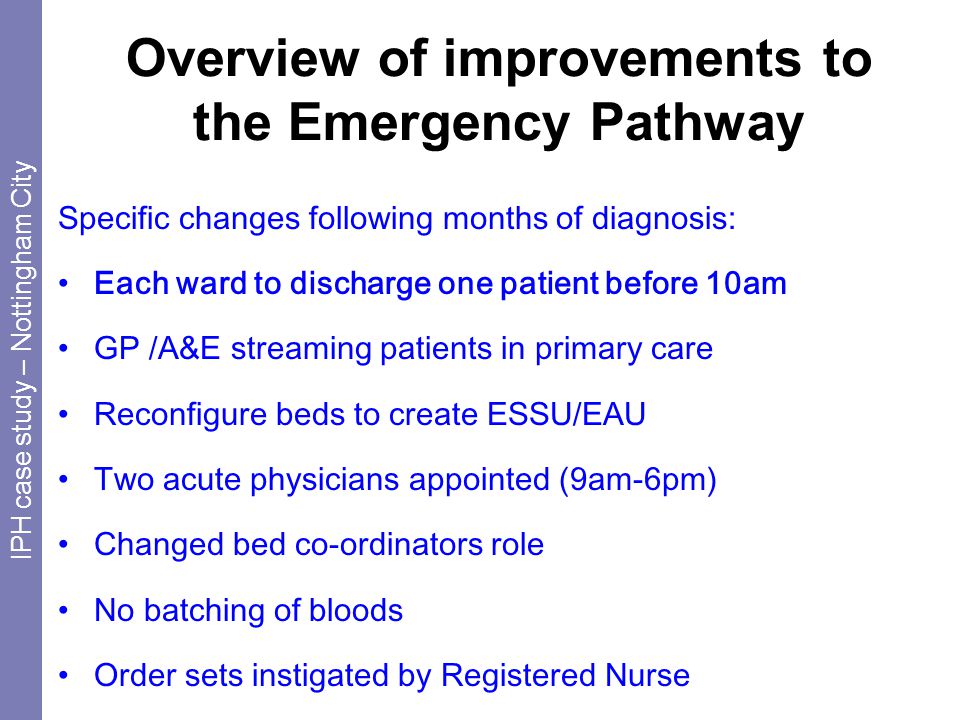 Overview of improvements to the Emergency Pathway Specific changes following months of diagnosis: Each ward to discharge one patient before 10am GP /A&E streaming patients in primary care Reconfigure beds to create ESSU/EAU Two acute physicians appointed (9am-6pm) Changed bed co-ordinators role No batching of bloods Order sets instigated by Registered Nurse IPH case study – Nottingham City