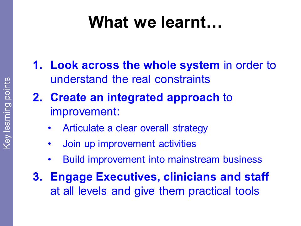 What we learnt… 1.Look across the whole system in order to understand the real constraints 2.Create an integrated approach to improvement: Articulate a clear overall strategy Join up improvement activities Build improvement into mainstream business 3.Engage Executives, clinicians and staff at all levels and give them practical tools Key learning points