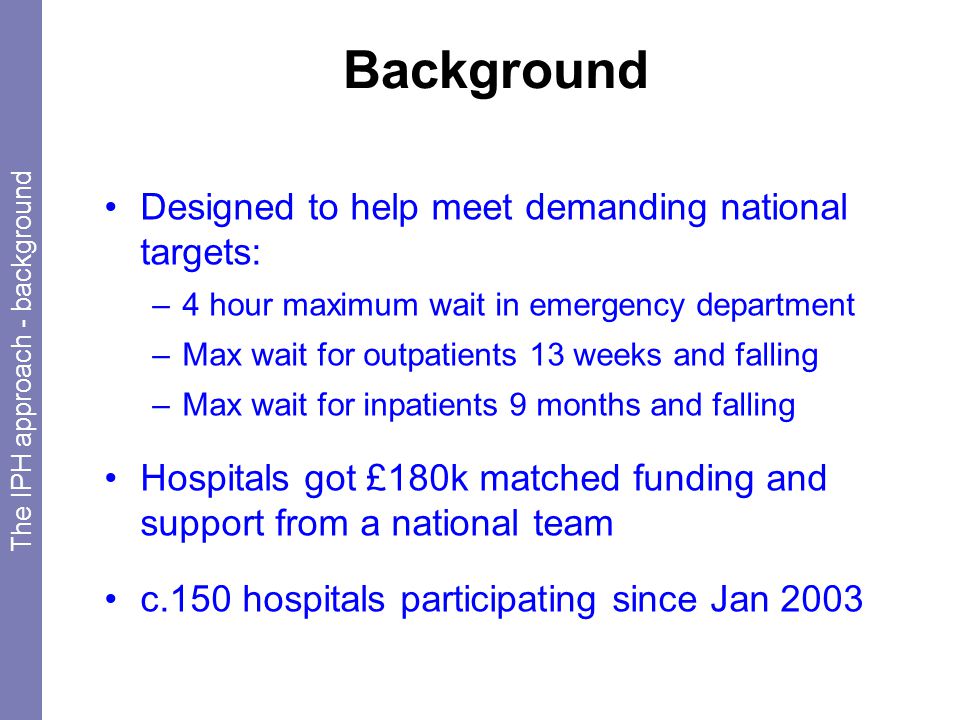 Background Designed to help meet demanding national targets: –4 hour maximum wait in emergency department –Max wait for outpatients 13 weeks and falling –Max wait for inpatients 9 months and falling Hospitals got £180k matched funding and support from a national team c.150 hospitals participating since Jan 2003 The IPH approach - background