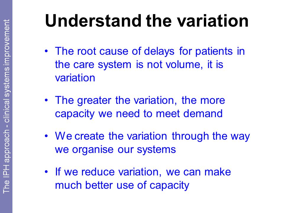 Understand the variation The root cause of delays for patients in the care system is not volume, it is variation The greater the variation, the more capacity we need to meet demand We create the variation through the way we organise our systems If we reduce variation, we can make much better use of capacity The IPH approach - clinical systems improvement