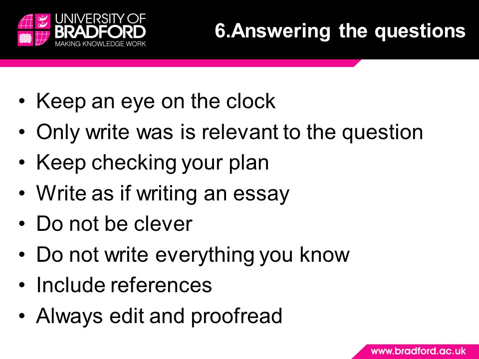 Keep an eye on the clock Only write was is relevant to the question Keep checking your plan Write as if writing an essay Do not be clever Do not write everything you know Include references Always edit and proofread 6.Answering the questions