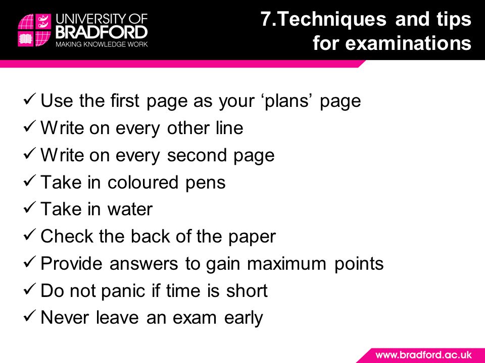 Use the first page as your ‘plans’ page Write on every other line Write on every second page Take in coloured pens Take in water Check the back of the paper Provide answers to gain maximum points Do not panic if time is short Never leave an exam early 7.Techniques and tips for examinations