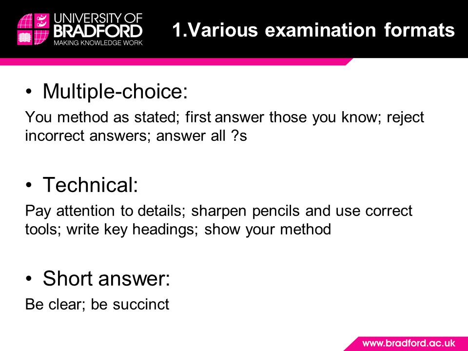 Multiple-choice: You method as stated; first answer those you know; reject incorrect answers; answer all s Technical: Pay attention to details; sharpen pencils and use correct tools; write key headings; show your method Short answer: Be clear; be succinct 1.Various examination formats