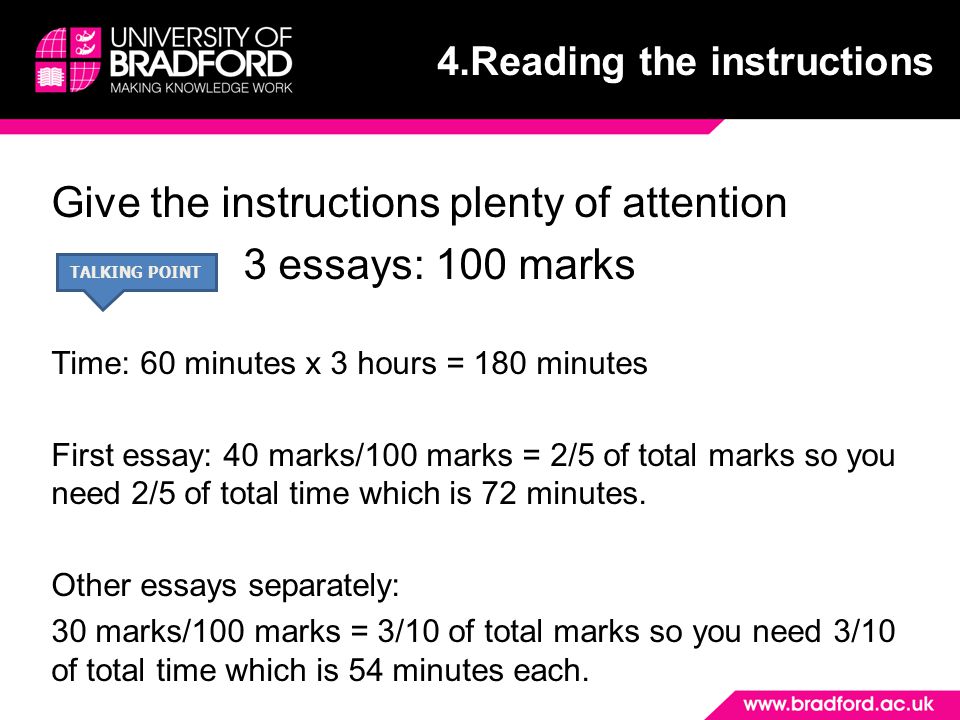 Give the instructions plenty of attention 3 essays: 100 marks Time: 60 minutes x 3 hours = 180 minutes First essay: 40 marks/100 marks = 2/5 of total marks so you need 2/5 of total time which is 72 minutes.