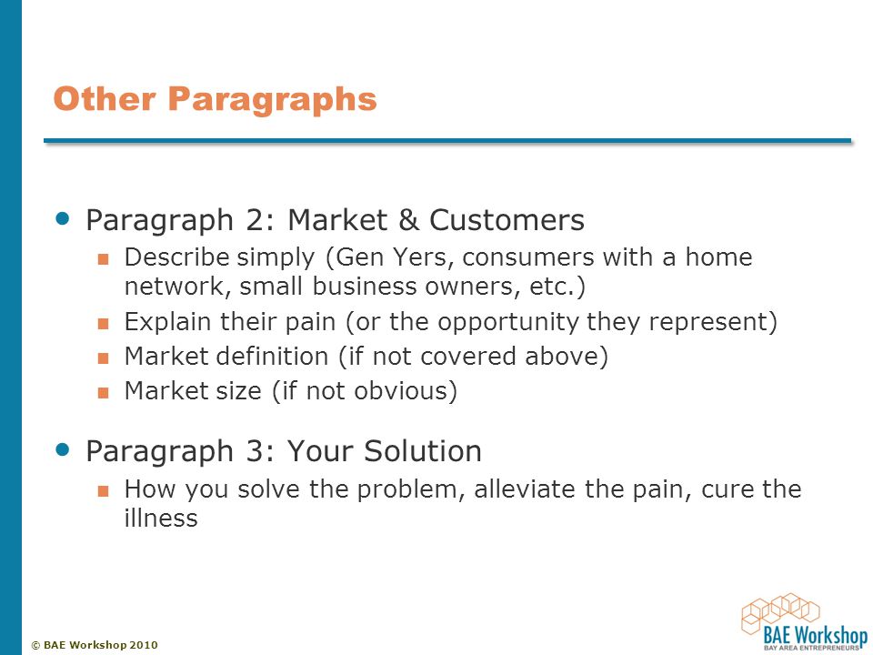 © BAE Workshop 2010 Other Paragraphs Paragraph 2: Market & Customers Describe simply (Gen Yers, consumers with a home network, small business owners, etc.) Explain their pain (or the opportunity they represent) Market definition (if not covered above) Market size (if not obvious) Paragraph 3: Your Solution How you solve the problem, alleviate the pain, cure the illness