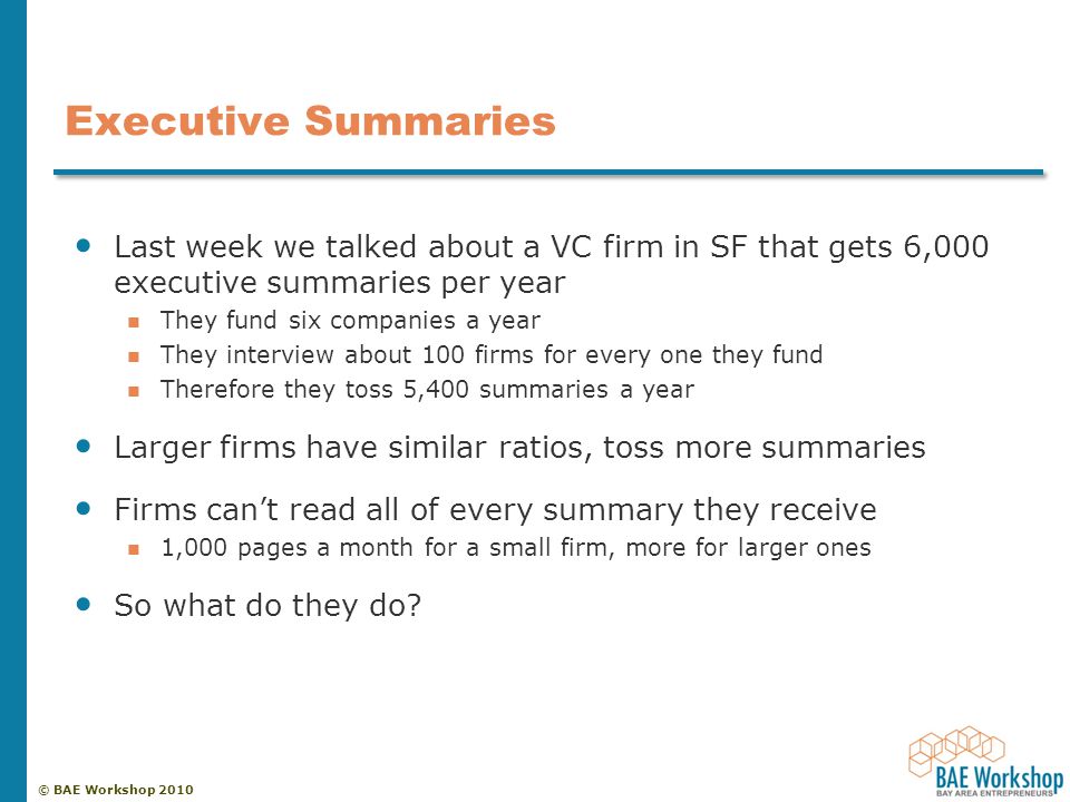 © BAE Workshop 2010 Executive Summaries Last week we talked about a VC firm in SF that gets 6,000 executive summaries per year They fund six companies a year They interview about 100 firms for every one they fund Therefore they toss 5,400 summaries a year Larger firms have similar ratios, toss more summaries Firms can’t read all of every summary they receive 1,000 pages a month for a small firm, more for larger ones So what do they do