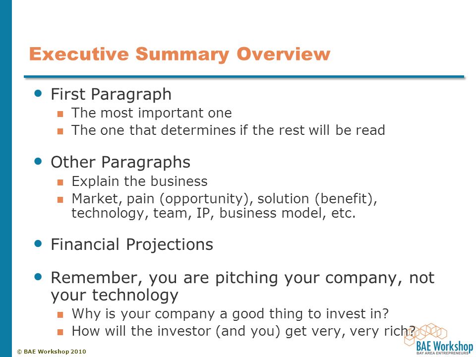 © BAE Workshop 2010 Executive Summary Overview First Paragraph The most important one The one that determines if the rest will be read Other Paragraphs Explain the business Market, pain (opportunity), solution (benefit), technology, team, IP, business model, etc.