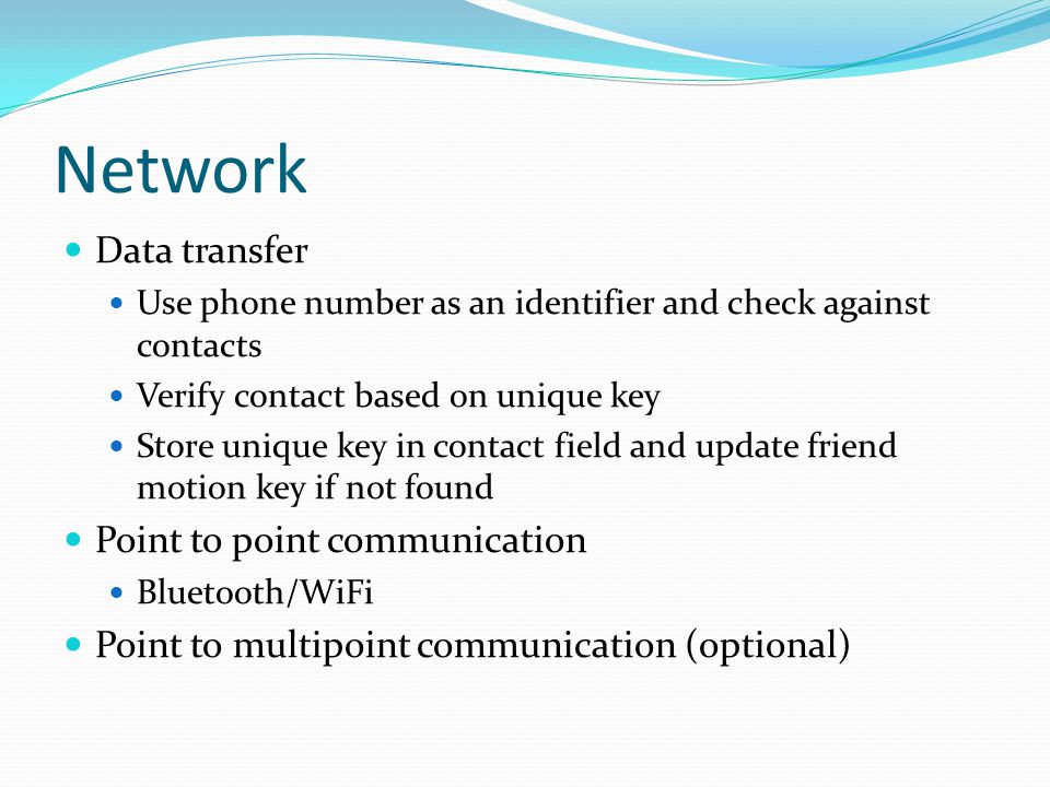 Network Data transfer Use phone number as an identifier and check against contacts Verify contact based on unique key Store unique key in contact field and update friend motion key if not found Point to point communication Bluetooth/WiFi Point to multipoint communication (optional)